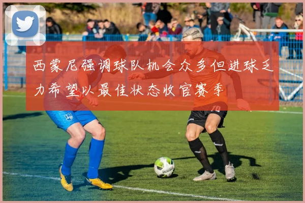 西蒙尼强调球队机会众多但进球乏力希望以最佳状态收官赛季