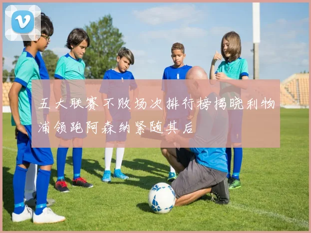 五大联赛不败场次排行榜揭晓利物浦领跑阿森纳紧随其后