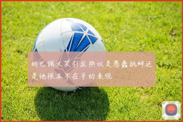 姆巴佩大笑引发热议是愚蠢挑衅还是他根本不在乎的表现
