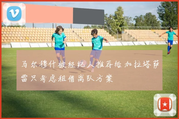 马尔穆什被经纪人推荐给加拉塔萨雷只考虑租借离队方案