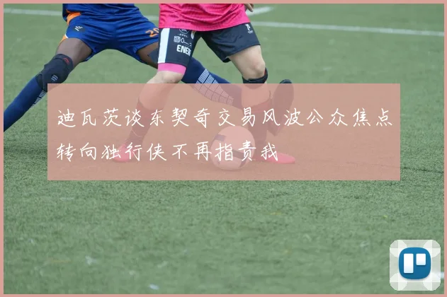 迪瓦茨谈东契奇交易风波公众焦点转向独行侠不再指责我