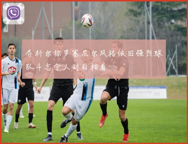 乔科尔称罗塞尼尔风格依旧强烈球队斗志令人刮目相看