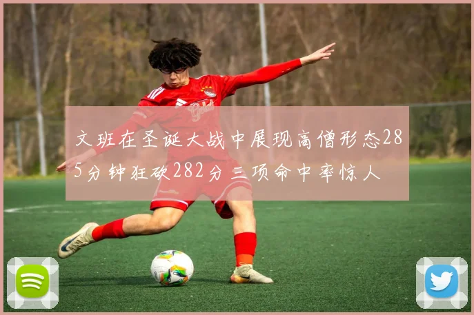 文班在圣诞大战中展现高僧形态285分钟狂砍282分三项命中率惊人